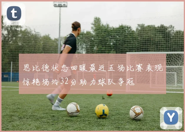 恩比德状态回暖最近五场比赛表现惊艳场均32分助力球队争冠