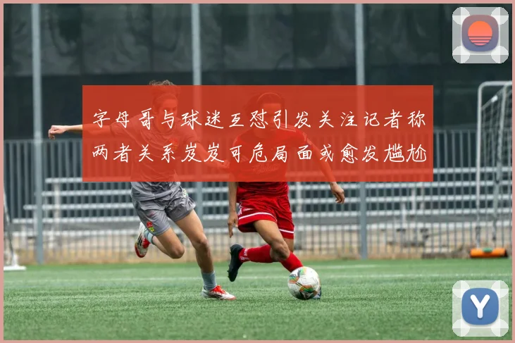 字母哥与球迷互怼引发关注记者称两者关系岌岌可危局面或愈发尴尬