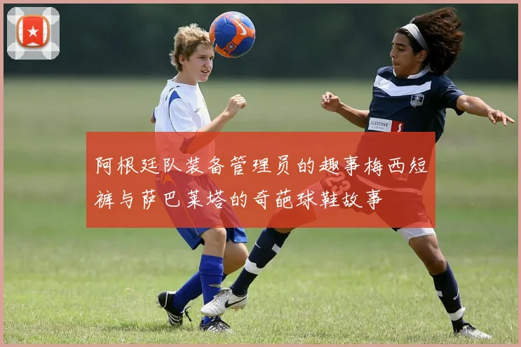 阿根廷队装备管理员的趣事梅西短裤与萨巴莱塔的奇葩球鞋故事