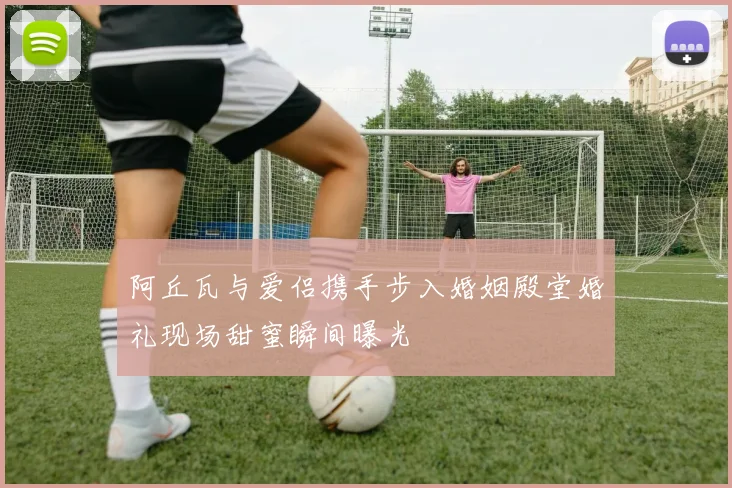 阿丘瓦与爱侣携手步入婚姻殿堂婚礼现场甜蜜瞬间曝光