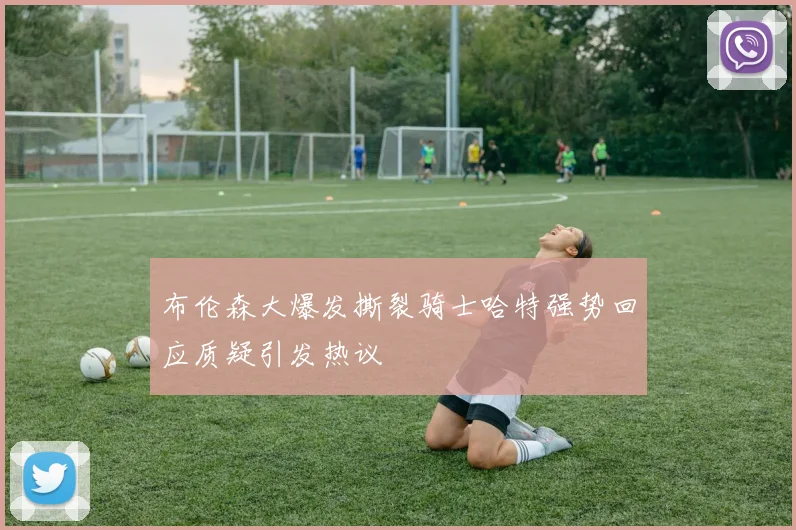 布伦森大爆发撕裂骑士哈特强势回应质疑引发热议