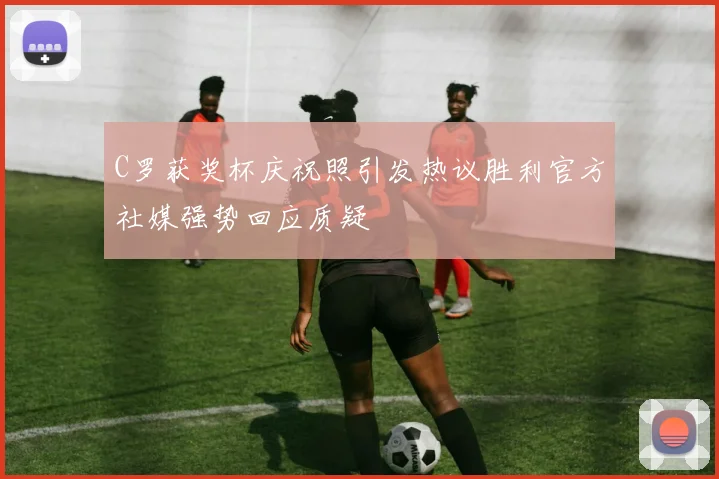 C罗获奖杯庆祝照引发热议胜利官方社媒强势回应质疑
