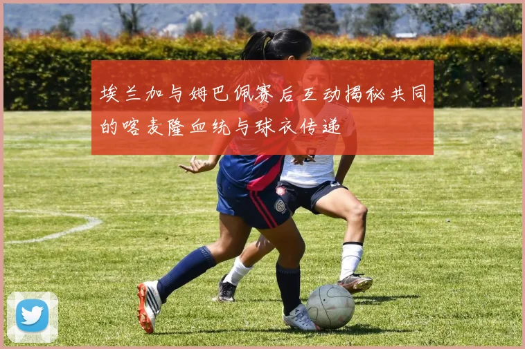 埃兰加与姆巴佩赛后互动揭秘共同的喀麦隆血统与球衣传递