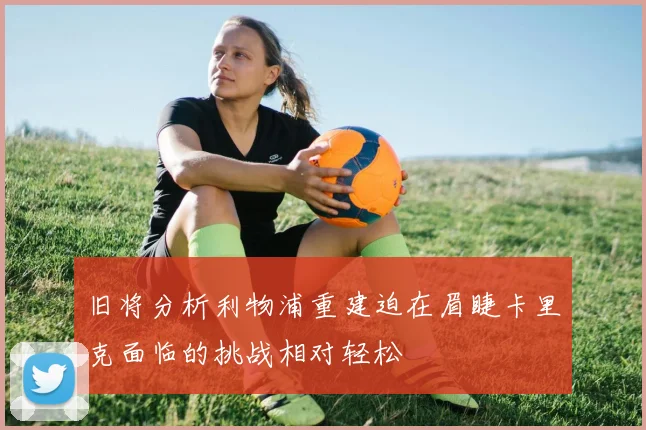 旧将分析利物浦重建迫在眉睫卡里克面临的挑战相对轻松