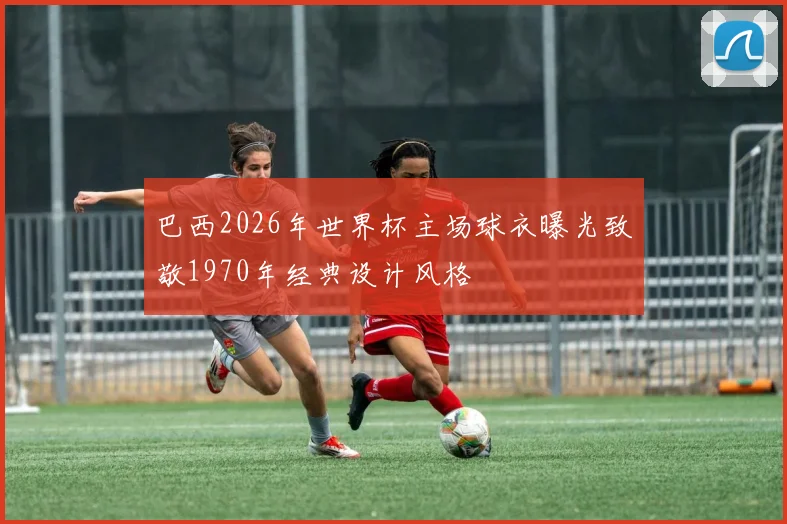 巴西2026年世界杯主场球衣曝光致敬1970年经典设计风格