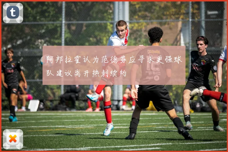 阿邦拉霍认为范德芬应寻求更强球队建议离开热刺续约
