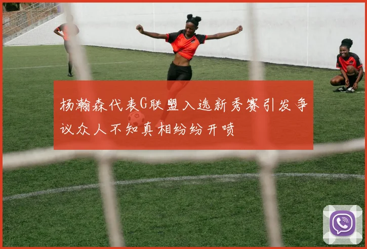 杨瀚森代表G联盟入选新秀赛引发争议众人不知真相纷纷开喷
