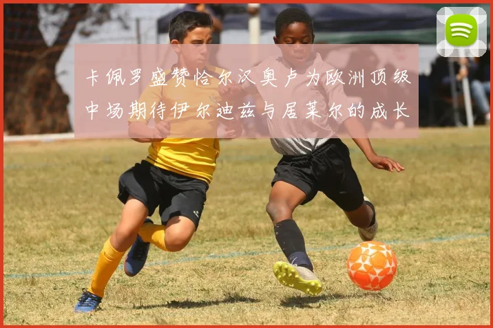 卡佩罗盛赞恰尔汉奥卢为欧洲顶级中场期待伊尔迪兹与居莱尔的成长