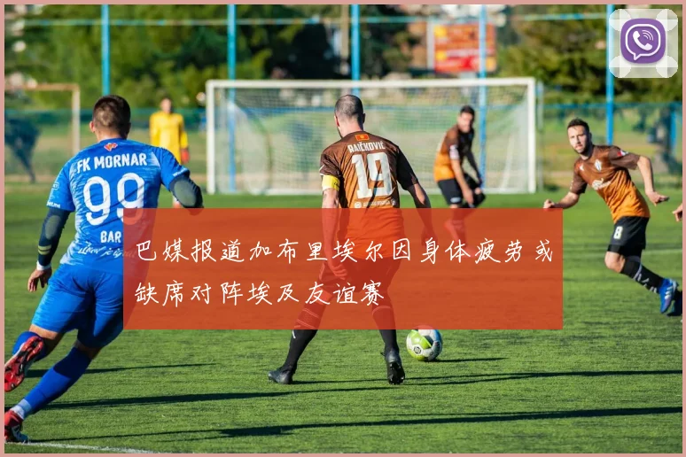 巴媒报道加布里埃尔因身体疲劳或缺席对阵埃及友谊赛