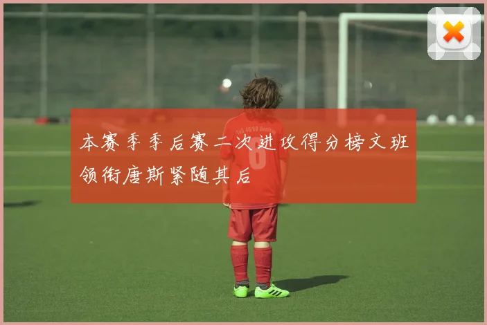 本赛季季后赛二次进攻得分榜文班领衔唐斯紧随其后