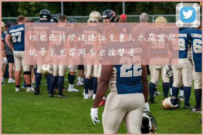 切尔西持续追逐拉克鲁瓦水晶宫积极寻求克雷斯韦尔接替者
