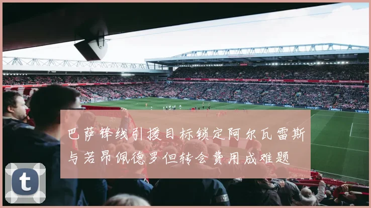 巴萨锋线引援目标锁定阿尔瓦雷斯与若昂佩德罗但转会费用成难题