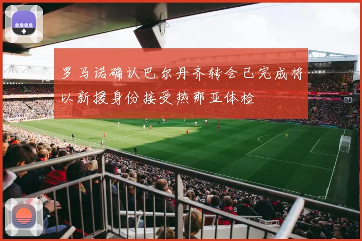 罗马诺确认巴尔丹齐转会已完成将以新援身份接受热那亚体检